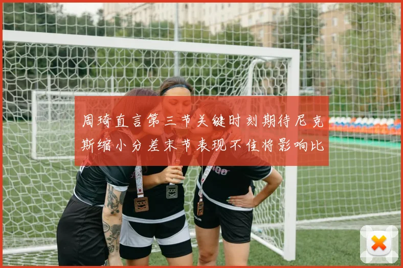 周琦直言第三节关键时刻期待尼克斯缩小分差末节表现不佳将影响比赛结果