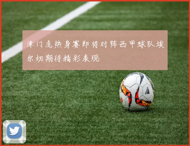 津门虎热身赛即将对阵西甲球队埃尔切期待精彩表现