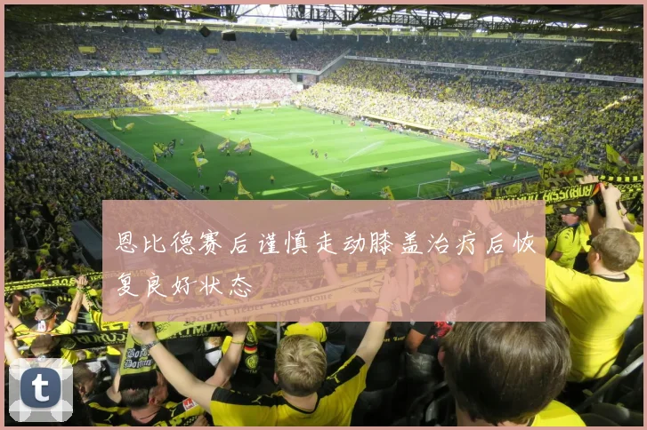 恩比德赛后谨慎走动膝盖治疗后恢复良好状态