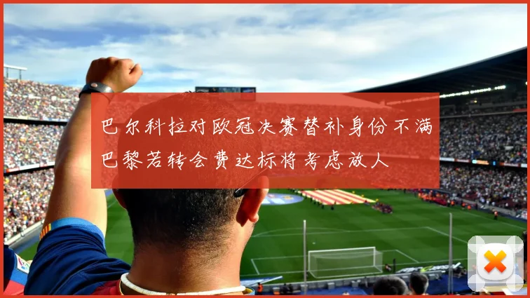 巴尔科拉对欧冠决赛替补身份不满巴黎若转会费达标将考虑放人