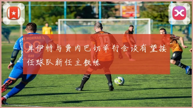 库伊特与费内巴切举行会谈有望接任球队新任主教练