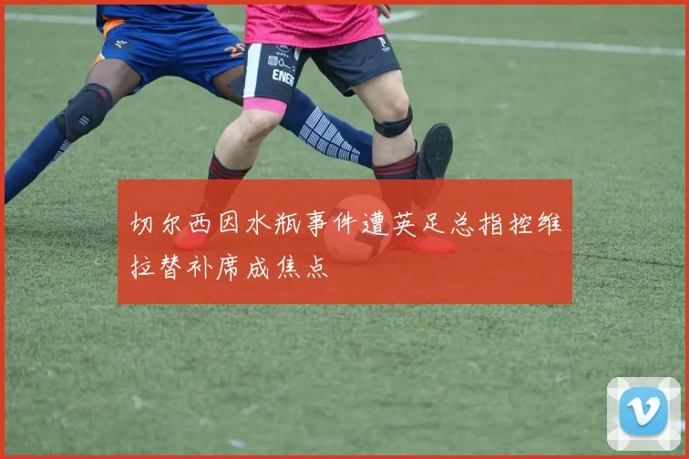 切尔西因水瓶事件遭英足总指控维拉替补席成焦点