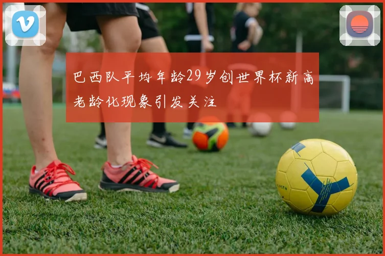 巴西队平均年龄29岁创世界杯新高老龄化现象引发关注