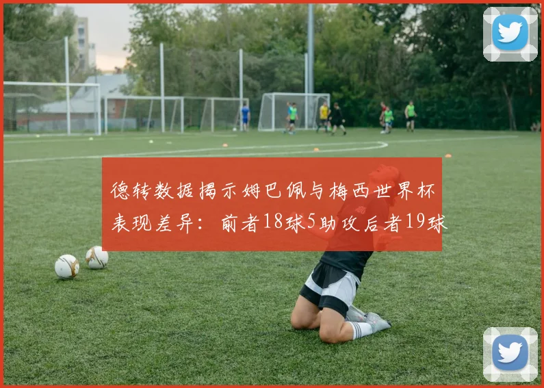德转数据揭示姆巴佩与梅西世界杯表现差异：前者18球5助攻后者19球8助攻