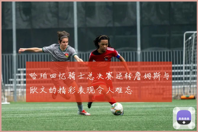 哈珀回忆骑士总决赛逆转詹姆斯与欧文的精彩表现令人难忘