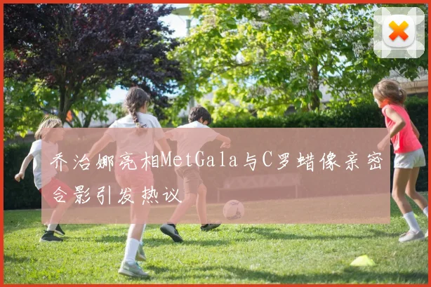 乔治娜亮相MetGala与C罗蜡像亲密合影引发热议