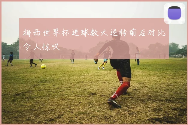 梅西世界杯进球数大逆转前后对比令人惊叹