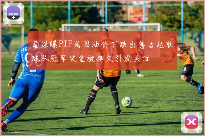 葡媒曝PIF或因油价下跌出售吉达联球队冠军奖金被拖欠引发关注