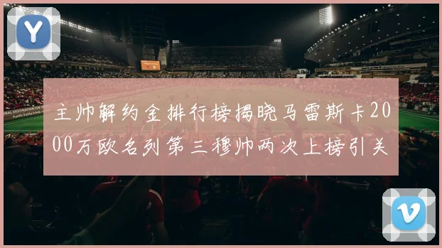 主帅解约金排行榜揭晓马雷斯卡2000万欧名列第三穆帅两次上榜引关注