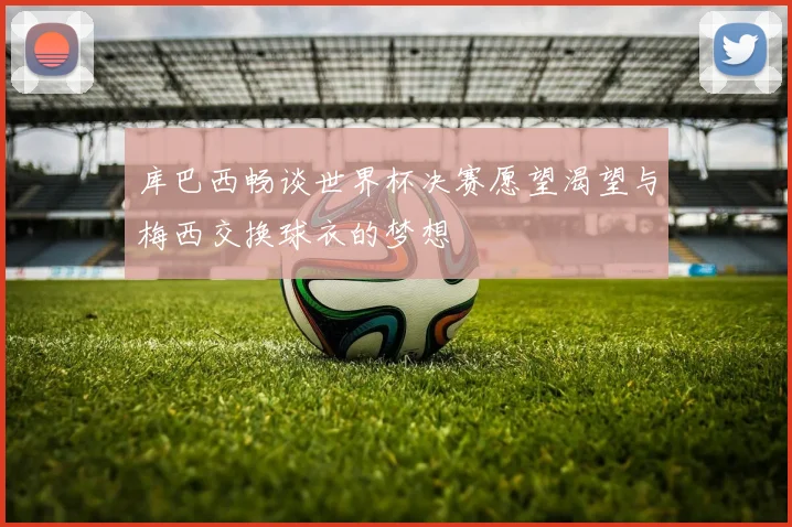 库巴西畅谈世界杯决赛愿望渴望与梅西交换球衣的梦想