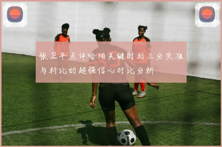 张卫平点评哈珀关键时刻三分失准与科比的超强信心对比分析