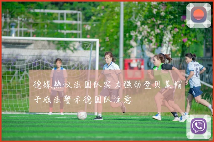 德媒热议法国队实力强劲登贝莱帽子戏法警示德国队注意
