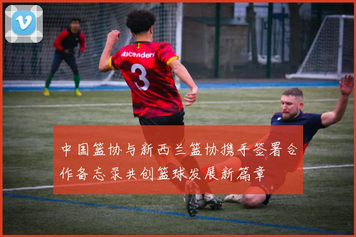 中国篮协与新西兰篮协携手签署合作备忘录共创篮球发展新篇章