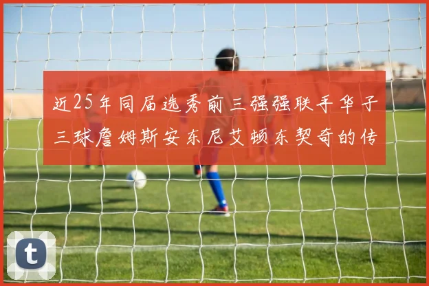 近25年同届选秀前三强强联手华子三球詹姆斯安东尼艾顿东契奇的传奇故事
