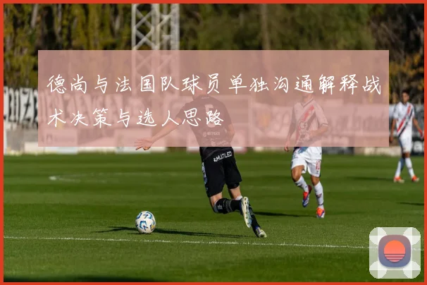 德尚与法国队球员单独沟通解释战术决策与选人思路