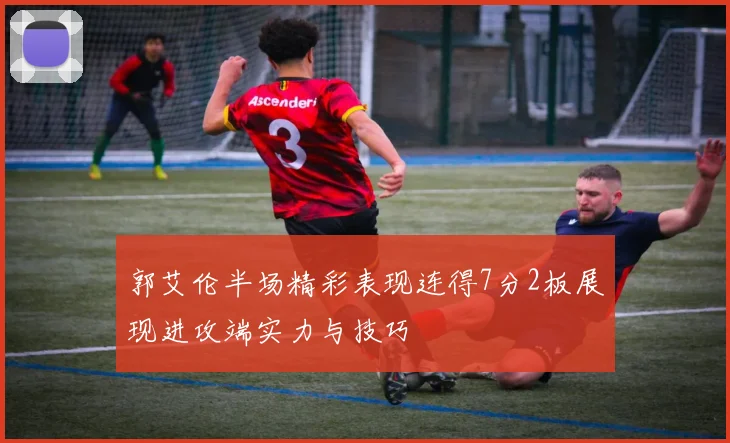 郭艾伦半场精彩表现连得7分2板展现进攻端实力与技巧