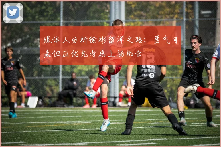 媒体人分析徐彬留洋之路：勇气可嘉但应优先考虑上场机会