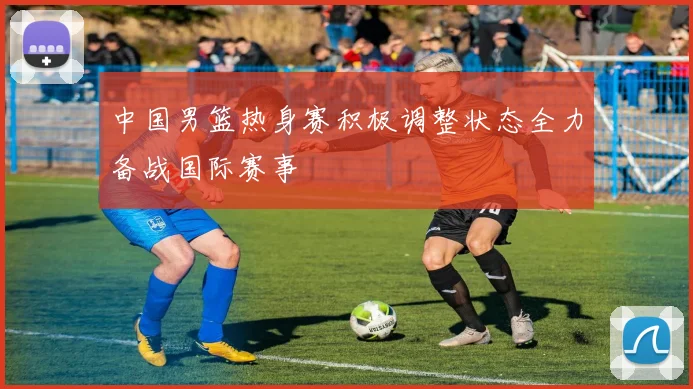 中国男篮热身赛积极调整状态全力备战国际赛事