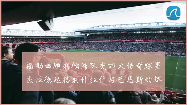 福勒回顾利物浦队史四大传奇球星杰拉德达格利什拉什与巴恩斯的辉煌成就