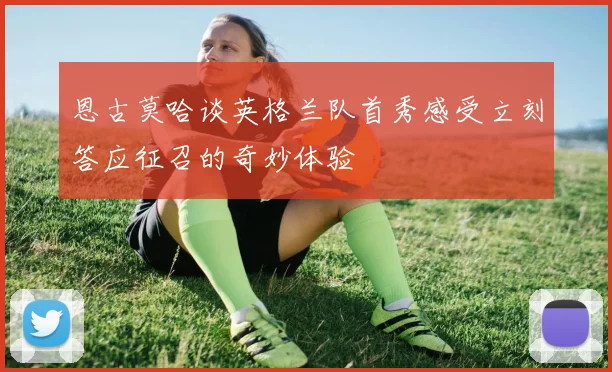 恩古莫哈谈英格兰队首秀感受立刻答应征召的奇妙体验