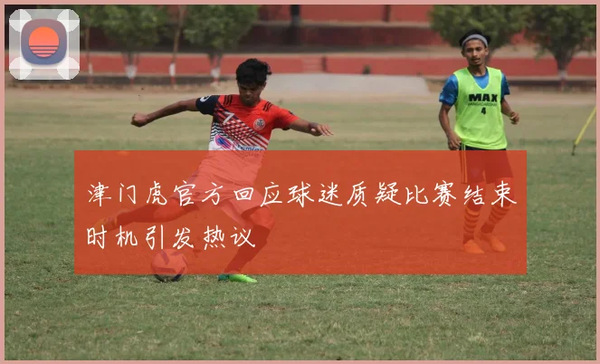 津门虎官方回应球迷质疑比赛结束时机引发热议