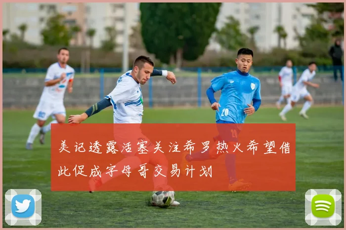 美记透露活塞关注希罗热火希望借此促成字母哥交易计划